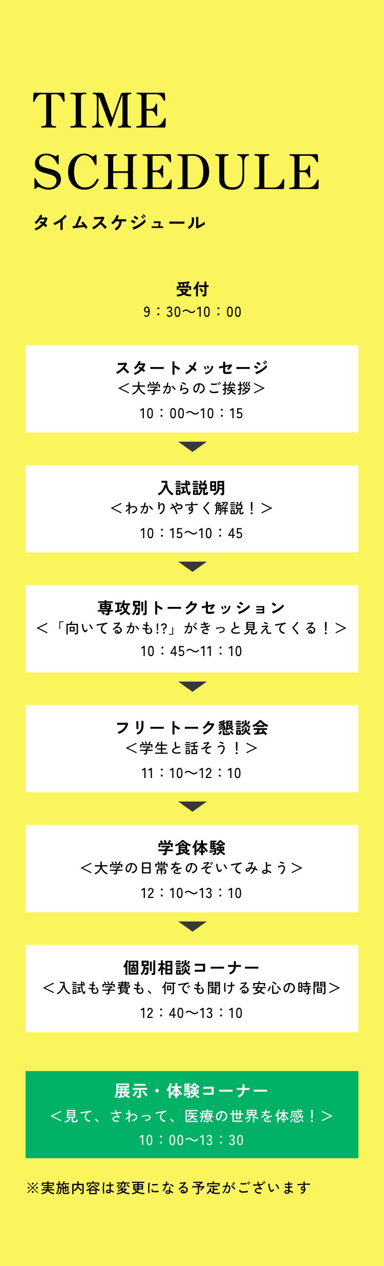 タイムスケジュール　受付9：30～10：00　スタートメッセージ10：00～10：15　入試説明10：15～10：45　専攻別トークセッション10：45～11：10　フリートーク懇談会11：10～12：10　学食体験12：10～13：10　個別相談コーナー12：40～13：10　展示・体験コーナー10：00～13：30　※実施内容は変更になる予定がございます