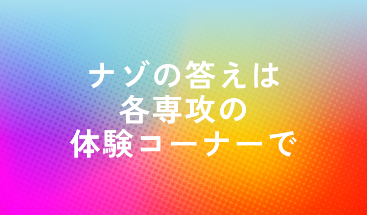 ナゾの答えは各専攻の体験コーナーで